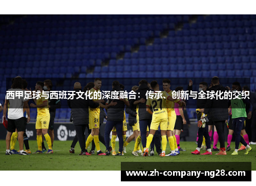 西甲足球与西班牙文化的深度融合:传承、创新与全球化的交织 西甲足球与西班牙文化的深度融合:传承、创新与全球化的交织