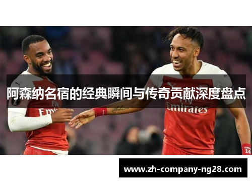 阿森纳名宿的经典瞬间与传奇贡献深度盘点